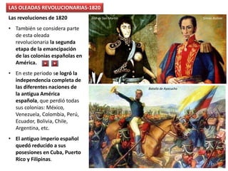 LAS OLEADAS REVOLUCIONARIAS-1820
Las revoluciones de 1820
• También se considera parte
de esta oleada
revolucionaria la segunda
etapa de la emancipación
de las colonias españolas en
América.
• En este periodo se logró la
independencia completa de
las diferentes naciones de
la antigua América
española, que perdió todas
sus colonias: México,
Venezuela, Colombia, Perú,
Ecuador, Bolivia, Chile,
Argentina, etc.
• El antiguo imperio español
quedó reducido a sus
posesiones en Cuba, Puerto
Rico y Filipinas.
Batalla de Ayacucho
Simón BolívarJosé de San Martín
 