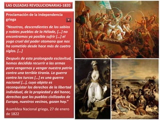 Proclamación de la independencia
griega
“Nosotros, descendientes de los sabios
y nobles pueblos de la Hélade, […] no
encontramos ya posible sufrir […] el
yugo cruel del poder otomano que nos
ha sometido desde hace más de cuatro
siglos. […]
Después de esta prolongada esclavitud,
hemos decidido recurrir a las armas
para vengarnos y vengar nuestra patria
contra una terrible tiranía. La guerra
contra los turcos […] es una guerra
nacional […], cuyo objeto es
reconquistar los derechos de la libertad
individual, de la propiedad y del honor,
derechos que los pueblos civilizados de
Europa, nuestros vecinos, gozan hoy.”
Asamblea Nacional griega, 27 de enero
de 1822
LAS OLEADAS REVOLUCIONARIAS-1820
 