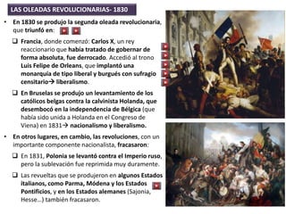 LAS OLEADAS REVOLUCIONARIAS- 1830
• En 1830 se produjo la segunda oleada revolucionaria,
que triunfó en:
 Francia, donde comenzó: Carlos X, un rey
reaccionario que había tratado de gobernar de
forma absoluta, fue derrocado. Accedió al trono
Luis Felipe de Orleans, que implantó una
monarquía de tipo liberal y burgués con sufragio
censitario liberalismo.
 En Bruselas se produjo un levantamiento de los
católicos belgas contra la calvinista Holanda, que
desembocó en la independencia de Bélgica (que
había sido unida a Holanda en el Congreso de
Viena) en 1831 nacionalismo y liberalismo.
• En otros lugares, en cambio, las revoluciones, con un
importante componente nacionalista, fracasaron:
 En 1831, Polonia se levantó contra el Imperio ruso,
pero la sublevación fue reprimida muy duramente.
 Las revueltas que se produjeron en algunos Estados
italianos, como Parma, Módena y los Estados
Pontificios, y en los Estados alemanes (Sajonia,
Hesse…) también fracasaron.
 