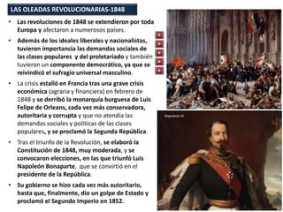 LAS OLEADAS REVOLUCIONARIAS-1848
• Las revoluciones de 1848 se extendieron por toda
Europa y afectaron a numerosos países.
• Además de los ideales liberales y nacionalistas,
tuvieron importancia las demandas sociales de
las clases populares y del proletariado y también
tuvieron un componente democrático, ya que se
reivindicó el sufragio universal masculino.
• La crisis estalló en Francia tras una grave crisis
económica (agraria y financiera) en febrero de
1848 y se derribó la monarquía burguesa de Luis
Felipe de Orleans, cada vez más conservadora,
autoritaria y corrupta y que no atendía las
demandas sociales y políticas de las clases
populares, y se proclamó la Segunda República.
• Tras el triunfo de la Revolución, se elaboró la
Constitución de 1848, muy moderada, y se
convocaron elecciones, en las que triunfó Luis
Napoleón Bonaparte, que se convirtió en el
presidente de la República.
• Su gobierno se hizo cada vez más autoritario,
hasta que, finalmente, dio un golpe de Estado y
proclamó el Segundo Imperio en 1852.
Napoleón III
 