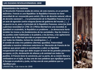 LAS OLEADAS REVOLUCIONARIAS-1848
Llamamiento a las naciones
La Revolución Francesa acaba de entrar, de esta manera, en un periodo
definitivo. Francia es una República: la República Francesa no tiene
necesidad de ser reconocida para existir. Ella es de derecho natural, ella es
de derecho nacional [ ... ] La proclamación de la República Francesa no es
un acto de agresión contra ninguna forma de gobierno del mundo. [ ... ]
La guerra no es, pues, el principio de la República Francesa, como fue fatal
y gloriosa necesidad en 1792. En 17921a libertad era una novedad, la
igualdad un escándalo, la República un problema ... La democracia haría
temblar los tronos y los fundamentos de las sociedades. Hoy los tronos y
los pueblos están habituados a la palabra, a las formas, a las agitaciones
regulares de la libertad ejercida en proporciones diversas en
casi todos los Estados, incluso los monárquicos. [ ... ]
El sentido de estas tres palabras Libertad, Igualdad, Fraternidad)
aplicadas a nuestras relaciones exteriores es: liberación de Francia de las
cadenas que pesan sobre su constitución y sobre su dignidad;
recuperación del rango que debe ocupar al nivel de las grandes potencias
europeas; en fin, declaración de alianza y de amistad con todos los
pueblos. Si Francia tiene la conciencia, por su parte, de su misión liberal y
civilizadora en el siglo, no hay una de esas palabras que signifique guerra.
Si Europa es prudente y justa, no hay una de esas palabras que no
signifique paz.
LAMARTINE, 4 de marzo de 1848
 