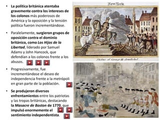 • La política británica atentaba
gravemente contra los intereses de
los colonos más poderosos de
América y la oposición y la tensión
política fueron incrementándose.
• Paralelamente, surgieron grupos de
oposición contra el dominio
británico, como Los Hijos de la
Libertad, liderado por Samuel
Adams y John Hancock, que
defendían a los colonos frente a los
abusos.
• Progresivamente, fue
incrementándose el deseo de
independencia frente a la metrópoli
en gran parte de la población.
• Se produjeron diversos
enfrentamientos entre los patriotas
y las tropas británicas, destacando
la Masacre de Boston de 1770, que
impulsó enormemente el
sentimiento independentista.
 