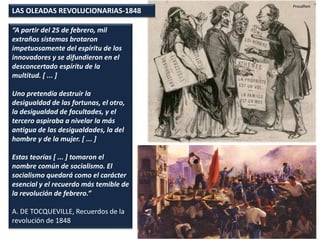 LAS OLEADAS REVOLUCIONARIAS-1848
“A partir del 25 de febrero, mil
extraños sistemas brotaron
impetuosamente del espíritu de los
innovadores y se difundieron en el
desconcertado espíritu de la
multitud. [ ... ]
Uno pretendía destruir la
desigualdad de las fortunas, el otro,
la desigualdad de facultades, y el
tercero aspiraba a nivelar la más
antigua de las desigualdades, la del
hombre y de la mujer. [ ... ]
Estas teorías [ ... ] tomaron el
nombre común de socialismo. El
socialismo quedará como el carácter
esencial y el recuerdo más temible de
la revolución de febrero.”
A. DE TOCQUEVILLE, Recuerdos de la
revolución de 1848
Proudhon
 