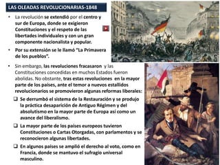 LAS OLEADAS REVOLUCIONARIAS-1848
• La revolución se extendió por el centro y
sur de Europa, donde se exigieron
Constituciones y el respeto de las
libertades individuales y con un gran
componente nacionalista y popular.
• Por su extensión se le llamó “La Primavera
de los pueblos”.
• Sin embargo, las revoluciones fracasaron y las
Constituciones concedidas en muchos Estados fueron
abolidas. No obstante, tras estas revoluciones en la mayor
parte de los países, ante el temor a nuevos estallidos
revolucionarios se promovieron algunas reformas liberales:
 Se derrumbó el sistema de la Restauración y se produjo
la práctica desaparición de Antiguo Régimen y del
absolutismo en la mayor parte de Europa así como un
avance del liberalismo.
 La mayor parte de los países europeos tuvieron
Constituciones o Cartas Otorgadas, con parlamentos y se
reconocieron algunas libertades.
 En algunos países se amplió el derecho al voto, como en
Francia, donde se mantuvo el sufragio universal
masculino.
 