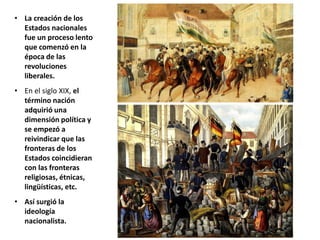 • La creación de los
Estados nacionales
fue un proceso lento
que comenzó en la
época de las
revoluciones
liberales.
• En el siglo XIX, el
término nación
adquirió una
dimensión política y
se empezó a
reivindicar que las
fronteras de los
Estados coincidieran
con las fronteras
religiosas, étnicas,
lingüísticas, etc.
• Así surgió la
ideología
nacionalista.
 