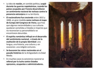 • La idea de nación, en sentido político, surgió
durante las guerras napoleónicas, cuando los
países ocupados por Francia desarrollaron
un sentimiento nacional de rechazo contra la
presencia extranjera en su territorio.
• El nacionalismo fue creciendo entre 1815 y
1848, en gran medida como rechazo al mapa
de Europa del Congreso de Viena, que hizo
que algunas nacionalidades y sus culturas
quedaran sometidas a Estados o imperios que
no reconocían su personalidad o se
encontraron desunidas.
• El espíritu romántico influyó en el desarrollo
del sentimiento nacional, a través de la
exaltación de la propia identidad: una
lengua, una historia, una cultura y -en
ocasiones- una religión comunes.
• Se buscaron las raíces nacionales en el
pasado histórico de la Antigüedad o la Edad
Media.
• En muchos casos la conciencia nacional se
reforzó por la lucha contra Estados
opresores, ocupantes o administradores.
 