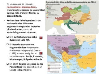 • En unos casos, se trató de
nacionalismos disgregadores,
tratando de separarse de una unidad
política más grande y formar su
propio Estado.
• Reclamaban la independencia de
nacionalidades diferentes
englobadas en grandes imperios
plurinacionales, como el
austrohúngaro o el otomano.
 El I. austrohúngaro resistió
durante el siglo XIX.
 El Imperio otomano fue
fragmentándose lentamente:
Primero se independizó Grecia
(1829) y a esta le siguieron
sucesivamente Serbia, Rumanía,
Montenegro, Bulgaria y Albania.
 En 1830, Bélgica se separó de los
Países Bajos y se convirtió en un
Estado independiente.
 