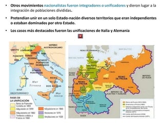 • Otros movimientos nacionalistas fueron integradores o unificadores y dieron lugar a la
integración de poblaciones divididas.
• Pretendían unir en un solo Estado-nación diversos territorios que eran independientes
o estaban dominados por otro Estado.
• Los casos más destacados fueron las unificaciones de Italia y Alemania
 