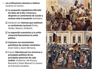 • Las unificaciones alemana e italiana
tuvieron en común:
 La ocupación napoleónica difundió
las ideas de la Rev. Francesa y
despertó un sentimiento de nación y
rechazo ante el ocupante extranjero.
 Contaron con teóricos que exaltaron
su sentimiento nacional (Fichte,
Herder, Mazzini, Gioberti).
 La expansión económica y la unión
comercial favorecieron la unión
política.
 Contaron con movimientos
patrióticos de carácter romántico:
Joven Italia y Joven Alemania.
 Fueron lideradas por los monarcas y
principales políticos de las
principales potencias de cada
ámbito: Guillermo I de Prusia y
Bismarck y Victor Manuel II y Cavour
de Piamonte-Cerdeña.
 