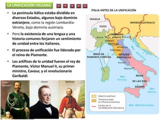 • La península itálica estaba dividida en
diversos Estados, algunos bajo dominio
extranjero, como la región Lombardía-
Véneto, bajo dominio austriaco.
• Pero la existencia de una lengua y una
historia comunes forjaron un sentimiento
de unidad entre los italianos.
• El proceso de unificación fue liderado por
el reino de Piamonte.
• Los artífices de la unidad fueron el rey de
Piamonte, Víctor Manuel II, su primer
ministro, Cavour, y el revolucionario
Garibaldi.
LA UNIFICACIÓN ITALIANA
Víctor
Manuel II
Cavour Garibaldi
 