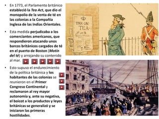 • En 1773, el Parlamento británico
estableció la Tea Act, que dio el
monopolio de la venta de té en
las colonias a la Compañía
Inglesa de las Indias Orientales.
• Esta medida perjudicaba a los
comerciantes americanos, que
respondieron atacando unos
barcos británicos cargados de té
en el puerto de Boston (Motín
del té) y arrojando su contenido
al mar.
• Esto supuso el endurecimiento
de la política británica y los
habitantes de las colonias se
reunieron en el Primer
Congreso Continental y
reclamaron al rey mayor
autonomía y, ante su negativa,
el boicot a los productos y leyes
británicas se generalizó y se
iniciaron las primeras
hostilidades.
 