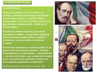 La nación italiana.
“Somos un pueblo de 21 a 22 millones de
hombres, conocidos desde tiempo inmemorial
con un mismo nombre - el pueblo italiano-;
vivimos entre los límites naturales más precisos
que Dios haya trazado jamás … hablamos la
misma lengua... .
Tenemos las mismas creencias, las mismas
costumbres y hábitos… nos sentimos orgullosos
del más glorioso pasado político, científico y
artístico que se ha conocido en la historia
europea...
No tenemos ni bandera, ni nombre político, ni un
puesto entre las naciones europeas... Estamos
desmembrados en ocho Estados… independientes
… Uno de estos Estados, que comprende la cuarta
parte de la península, pertenece a Austria; los
otros padecen ciegamente su influencia.”
Giuseppe MAZZINI, Italia, Austria y el papa, 1845
Víctor Manuel II
Mazzini
Cavour
Garibaldi
LA UNIFICACIÓN ITALIANA Mazzini
 