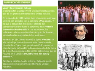 Verdi y la unificación italiana
El compositor Giuseppe Verdi y su ópera Nabucco son
dos de los grandes símbolos de la unidad italiana.
En la década de 1840, Milán, bajo el dominio austriaco.
se llenó con pintadas con la consigna «Viva Verdi». Y
es que la casualidad hizo que el apellido del
compositor italiano fuera el acrónimo de: «¡Vittorio
Emmanuele Rey De Italia!». De esta forma, los
milaneses. a la vez que lanzaban un grito de libertad,
esquivaban las represalias de los austriacos.
Además, en 1842 Verdi estrenó la ópera Nabucco. En
ella se incluye uno de los coros más famosos de la
historia de la ópera: «Va, pensiero sull'ali dorate», el
triste lamento del pueblo judío en recuerdo de la tierra
de la que fueron expulsados por los babilonios y que se
resume en el verso: «iOh patria mía, tan bella y
perdida ».
Este tema caló tan hondo entre los italianos, que lo
adoptaron como un himno de libertad y unidad
nacional.
LA UNIFICACIÓN ITALIANA
 