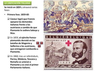 Se inició en 1859 y atravesó varias
fases:
• Primera fase. 1859-60:
 Cavour logró que Francia
apoyara las demandas
italianas frente a los
austriacos a cambio de que
Piamonte le cediera Saboya y
Niza.
 En 1859, el ejército franco-
piamontés derrotó en las
batallas de Magenta y
Solferino a los austriacos,
que entregaron Lombardía a
Piamonte.
 En 1860, tras un referéndum,
Parma, Módena, Toscana y
Romaña se unieron a
Piamonte y se creó el primer
Parlamento Italiano.
LA UNIFICACIÓN ITALIANA
 