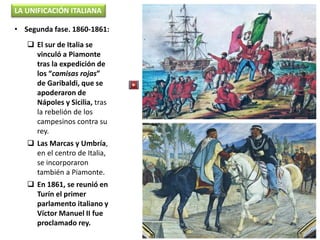  El sur de Italia se
vinculó a Piamonte
tras la expedición de
los “camisas rojas”
de Garibaldi, que se
apoderaron de
Nápoles y Sicilia, tras
la rebelión de los
campesinos contra su
rey.
 Las Marcas y Umbría,
en el centro de Italia,
se incorporaron
también a Piamonte.
 En 1861, se reunió en
Turín el primer
parlamento italiano y
Víctor Manuel II fue
proclamado rey.
LA UNIFICACIÓN ITALIANA
• Segunda fase. 1860-1861:
 