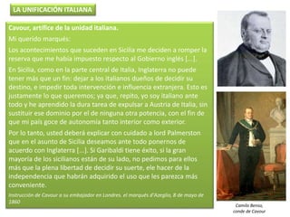 Cavour, artífice de la unidad italiana.
Mi querido marqués:
Los acontecimientos que suceden en Sicilia me deciden a romper la
reserva que me había impuesto respecto al Gobierno inglés [...].
En Sicilia, como en la parte central de Italia, Inglaterra no puede
tener más que un fin: dejar a los italianos dueños de decidir su
destino, e impedir toda intervención e influencia extranjera. Esto es
justamente lo que queremos; ya que, repito, yo soy italiano ante
todo y he aprendido la dura tarea de expulsar a Austria de Italia, sin
sustituir ese dominio por el de ninguna otra potencia, con el fin de
que mi país goce de autonomía tanto interior como exterior.
Por lo tanto, usted deberá explicar con cuidado a lord Palmerston
que en el asunto de Sicilia deseamos ante todo ponernos de
acuerdo con Inglaterra [...]. Si Garibaldi tiene éxito, si la gran
mayoría de los sicilianos están de su lado, no pedimos para ellos
más que la plena libertad de decidir su suerte, ele hacer de la
independencia que habrán adquirido el uso que les parezca más
conveniente.
Instrucción de Cavour a su embajador en Londres. el marqués d'Azeglio, 8 de mayo de
1860
LA UNIFICACIÓN ITALIANA
Camilo Benso,
conde de Cavour
 