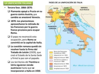 • Tercera fase. 1866-1870:
 Piamonte apoyó a Prusia en su
guerra contra Austria, y a
cambio se anexionó Venecia.
 1870. Los piamonteses
aprovecharon la retirada de
los franceses por la guerra
franco-prusiana para ocupar
Roma.
 El papa no reconoció esta
ocupación, pero Roma se
convirtió en la capital de Italia.
 La cuestión romana quedó sin
resolver hasta la firma del
Tratado de Letrán (1929), que
creó el Estado de la Santa Sede
y firmó la paz con el papado.
 Los territorios del Trentino e
Istria siguieron siendo
austriacos hasta que se
incorporaron a Italia en 1920.
LA UNIFICACIÓN ITALIANA
 