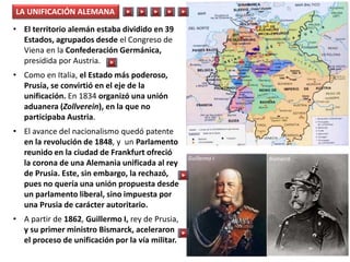 • El territorio alemán estaba dividido en 39
Estados, agrupados desde el Congreso de
Viena en la Confederación Germánica,
presidida por Austria.
• Como en Italia, el Estado más poderoso,
Prusia, se convirtió en el eje de la
unificación. En 1834 organizó una unión
aduanera (Zollverein), en la que no
participaba Austria.
• El avance del nacionalismo quedó patente
en la revolución de 1848, y un Parlamento
reunido en la ciudad de Frankfurt ofreció
la corona de una Alemania unificada al rey
de Prusia. Este, sin embargo, la rechazó,
pues no quería una unión propuesta desde
un parlamento liberal, sino impuesta por
una Prusia de carácter autoritario.
• A partir de 1862, Guillermo I, rey de Prusia,
y su primer ministro Bismarck, aceleraron
el proceso de unificación por la vía militar.
LA UNIFICACIÓN ALEMANA
Guillermo I Bismarck
 