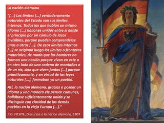 La nación alemana
“[...] Los límites [...] verdaderamente
naturales del Estado son sus límites
internos. Todos los que hablan un mismo
idioma [...] hállanse unidos entre sí desde
el principio por un cúmulo de lazos
invisibles, porque pueden comprenderse
unos a otros [...]. De esos límites internos
[...] se originan luego los límites o fronteras
materiales, de modo que los hombres no
forman una nación porque vivan en este o
en otro lado de una cadena de montañas o
de un río, sino que viven juntos [...] porque
primitivamente, y en virtud de las leyes
naturales [...], formaban ya un pueblo.
Así, la nación alemana, gracias a poseer un
idioma y una manera ele pensar comunes,
hallábase suficientemente unida y se
distinguía con claridad de los demás
pueblos en la vieja Europa [...].”
J. G. FICHTE, Discursos a la nación alemana, 1807
 