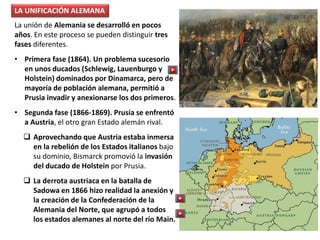 La unión de Alemania se desarrolló en pocos
años. En este proceso se pueden distinguir tres
fases diferentes.
• Primera fase (1864). Un problema sucesorio
en unos ducados (Schlewig, Lauenburgo y
Holstein) dominados por Dinamarca, pero de
mayoría de población alemana, permitió a
Prusia invadir y anexionarse los dos primeros.
• Segunda fase (1866-1869). Prusia se enfrentó
a Austria, el otro gran Estado alemán rival.
 Aprovechando que Austria estaba inmersa
en la rebelión de los Estados italianos bajo
su dominio, Bismarck promovió la invasión
del ducado de Holstein por Prusia.
 La derrota austriaca en la batalla de
Sadowa en 1866 hizo realidad la anexión y
la creación de la Confederación de la
Alemania del Norte, que agrupó a todos
los estados alemanes al norte del río Main.
LA UNIFICACIÓN ALEMANA
 