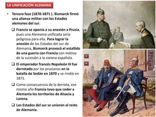 • Tercera fase (1870-1871 ). Bismarck firmó
una alianza militar con los Estados
alemanes del sur.
 Francia se oponía a su anexión a Prusia,
pues una Alemania unificada sería
peligrosa para ella. Para lograr la
anexión de los Estados del sur de
Alemania, Bismarck provocó el estallido
de una guerra con Francia con motivo
de la sucesión a la corona española.
 El emperador francés Napoleón III fue
derrotado por los prusianos en la
batalla de Sedán en 1870 y se rindió en
1871.
 Como consecuencia de la derrota, ese
mismo año Francia tuvo que ceder a
Alemania los territorios de Alsacia y
Lorena.
 Los Estados del sur se unieron al resto
de Alemania.
LA UNIFICACIÓN ALEMANA
 