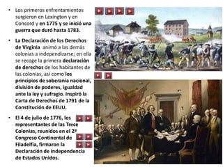 • Los primeros enfrentamientos
surgieron en Lexington y en
Concord y en 1775 y se inició una
guerra que duró hasta 1783.
• La Declaración de los Derechos
de Virginia animó a las demás
colonias a independizarse; en ella
se recoge la primera declaración
de derechos de los habitantes de
las colonias, así como los
principios de soberanía nacional,
división de poderes, igualdad
ante la ley y sufragio. Inspiró la
Carta de Derechos de 1791 de la
Constitución de EEUU.
• El 4 de julio de 1776, los
representantes de las Trece
Colonias, reunidos en el 2º
Congreso Continental de
Filadelfia, firmaron la
Declaración de Independencia
de Estados Unidos.
 