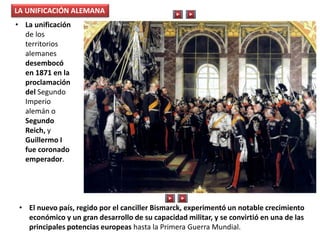 LA UNIFICACIÓN ALEMANA
• La unificación
de los
territorios
alemanes
desembocó
en 1871 en la
proclamación
del Segundo
Imperio
alemán o
Segundo
Reich, y
Guillermo I
fue coronado
emperador.
• El nuevo país, regido por el canciller Bismarck, experimentó un notable crecimiento
económico y un gran desarrollo de su capacidad militar, y se convirtió en una de las
principales potencias europeas hasta la Primera Guerra Mundial.
 