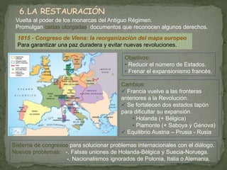 Vuelta al poder de los monarcas del Antiguo Régimen. 
Promulgan cartas otorgadas: documentos que reconocen algunos derechos. 
1815 - Congreso de Viena: la reorganización del mapa europeo 
Para garantizar una paz duradera y evitar nuevas revoluciones. 
Objetivos: 
• Reducir el número de Estados. 
• Frenar el expansionismo francés. 
Cambios: 
 Francia vuelve a las fronteras 
anteriores a la Revolución. 
 Se fortalecen dos estados tapón 
para dificultar su expansión. 
• Holanda (+ Bélgica) 
• Piamonte (+ Saboya y Génova) 
 Equilibrio Austria – Prusia - Rusia 
Sistema de congresos para solucionar problemas internacionales con el diálogo. 
Nuevos problemas: -. Falsas uniones de Holanda-Bélgica y Suecia-Noruega. 
-. Nacionalismos ignorados de Polonia, Italia o Alemania. 
 