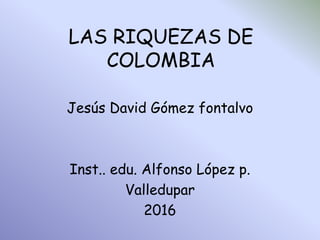 LAS RIQUEZAS DE
COLOMBIA
Jesús David Gómez fontalvo
Inst.. edu. Alfonso López p.
Valledupar
2016
 