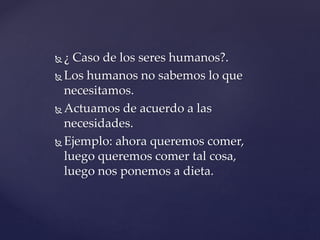  ¿ Caso de los seres humanos?.
 Los humanos no sabemos lo que
necesitamos.
 Actuamos de acuerdo a las
necesidades.
 Ejemplo: ahora queremos comer,
luego queremos comer tal cosa,
luego nos ponemos a dieta.
 