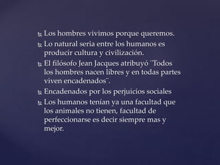  Los hombres vivimos porque queremos.
 Lo natural seria entre los humanos es
producir cultura y civilización.
 El filósofo Jean Jacques atribuyó ¨Todos
los hombres nacen libres y en todas partes
viven encadenados¨.
 Encadenados por los perjuicios sociales
 Los humanos tenían ya una facultad que
los animales no tienen, facultad de
perfeccionarse es decir siempre mas y
mejor.
 