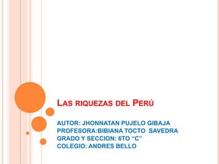 LAS RIQUEZAS DEL PERÚ
AUTOR: JHONNATAN PUJELO GIBAJA
PROFESORA:BIBIANA TOCTO SAVEDRA
GRADO Y SECCION: 6TO “C”
COLEGIO: ANDRES BELLO
 