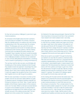 So they had some serious challenges to overcome to gain          As I listened to the ideas being exchanged, I learned that Polk
market acceptance.                                               had a long history to be proud of and had, in fact, pioneered
                                                                 many research and market analysis tools in use today.
As we looked at the English pieces the team wanted to
use as the basis for translation into Chinese, it became         A few days later the client contacted me to tell me they wanted
clear the materials spoke to an audience who had a strong        to meet with the complete creative team again and to bring
understanding of who Polk was and what the company               any ideas I might have to that meeting. Fortunately for me I
offered. The language used was quite informal and                was also good friends with the designer of the creative firm
contained expressions that would not translate well or be        that they had hired to design the launch materials. So before
understood by their Chinese audience. I left the meeting         the meeting we spoke on the phone about how to position
convinced that if we followed the client’s direction and         Polk in China. Since no one in China knew who R.L. Polk was,
“translated” these materials, their launch would be severely     I suggested that we set some basic goals for the launch.
compromised. Translating marketing messages is one of the
                                                                 What did we want to accomplish? I thought the first thing
more challenging translation activities and can easily lead
                                                                 we needed to do was help the audience understand what
to many of those well publicized mistranslations, something
                                                                 Polk does and work to earn their trust. I proposed that the
I had no interest in participating in or being remembered for.
                                                                 marketing materials feature a time line from Polk’s inception
The next day I told the client we were uncomfortable with        to the present, using breakthroughs in market research and
translating any of their existing materials and that I thought   analysis that Polk had pioneered as milestones to share their
they needed a brand-new approach. Surprisingly, they were        history with their audience and begin to gain trust. I liked
grateful for my opinion and we discussed how to move             this idea because I thought it would also help the company
forward. Since I didn’t have a solution right then and there,    address the local mistrust of anything to do with “market
I could only suggest that we gather the rest of the creative     research” in general. The creative firm’s designer agreed
team together and try to talk through the problems.              and thought the time line idea could work well.

With the team assembled, it occurred to me that our first        At the meeting with the client and the full creative team, the
problem was that we had never clearly defined our goals          designer and I presented the time line proposal together.
or objectives beyond “translating marketing materials into       We explained the objective of the launch should be to define
Chinese for the launch into China.” Also, I couldn’t get the     a clear, positive perception of what Polk does and why
problem of the Chinese mispronunciation of the company’s         the company is trustworthy. Then a simple solution for the
name out of my head. While my role was to provide direction      mispronunciation problem popped into my head: Let’s provide
in support of the translation process, by being invited to       a phonetic translation in the text to help the audience learn
participate at the beginning of the creative process I was       how to pronounce R.L. Polk correctly, since changing the
actually now part of the creative process itself. This fact      name was not an option. Finally, I told the writer to write
allowed me to think outside of the “translation” box.            straightforward headlines and body copy that might be a little
 