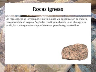 Rocas ígneas
Las rocas ígneas se forman por el enfriamiento y la solidificación de materia
rocosa fundida, el magma. Según las condiciones bajo las que el magma se
enfríe, las rocas que resultan pueden tener granulado grueso o fino.
 