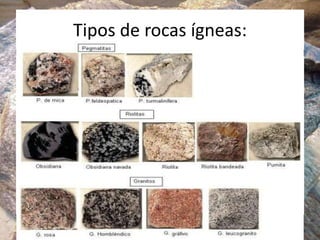 Tipos de rocas ígneas:
Las rocas plutónicas o intrusivas fueron formadas a partir de
un enfriamiento lento y en profundidad del magma. Las rocas
se enfriaron muy despacio, permitiendo así el crecimiento de
grandes cristales de minerales puros. Ejemplos: granito y
sienita.
Las rocas volcánicas o extrusivas, se forman por el
enfriamiento rápido y en superficie, o cerca de ella, del
magma. se formaron al ascender magma fundido desde las
profundidades llenando grietas próximas a la superficie, o al
emerger magma a través de los volcanes. El enfriamiento y la
solidificación posteriores fueron muy rápidas, dando como
resultado la formación de minerales con grano fino o de rocas
parecidas al vidrio. Ejemplos: basalto y riolita.
 