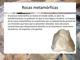 Rocas metamórficas
• El proceso metamórfico se realiza en estado sólido, es decir las
transformaciones se producen sin que la roca llegue a fundirse. La mayoría
de las rocas metamórficas se caracterizan por un aplastamiento general de
sus minerales que hace que se presenten alineados. Esta estructura
característica que denominamos foliación se ve muy bien en rocas como
las pizarras, los esquistos y los gneises.
 