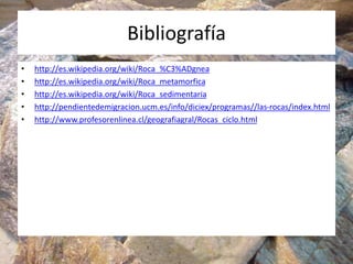 Bibliografía
• http://es.wikipedia.org/wiki/Roca_%C3%ADgnea
• http://es.wikipedia.org/wiki/Roca_metamorfica
• http://es.wikipedia.org/wiki/Roca_sedimentaria
• http://pendientedemigracion.ucm.es/info/diciex/programas//las-rocas/index.html
• http://www.profesorenlinea.cl/geografiagral/Rocas_ciclo.html
 