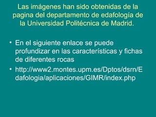 Las imágenes han sido obtenidas de la
pagina del departamento de edafología de
la Universidad Politécnica de Madrid.
• En el siguiente enlace se puede
profundizar en las características y fichas
de diferentes rocas
• http://www2.montes.upm.es/Dptos/dsrn/E
dafologia/aplicaciones/GIMR/index.php