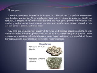 Rocas ígneas
Las rocas cuando son levantadas del interior de la Tierra hasta la superficie, éstas suelen
estar fundidas en magma. Si las condiciones para que el magma permanezca líquido no
perduran, el magma se enfriará y solidificará en una roca ígnea, poseen componentes más
pesados y suelen ser de color oscuro, mientras que aquellas que poseen minerales más
livianos, como el cuarzo, suelen ser claras.
Una roca que se enfría en el interior de la Tierra se denomina intrusiva o plutónica y su
enfriamiento será muy lento, produciendo una estructura cristalina de granos gruesos. Como
resultado de la actividad volcánica el magma puede llegar a enfriarse en la superficie de forma
muy rápida, dando lugar a las rocas extrusivas o rocas volcánicas.
 