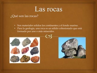 ¿Qué son las rocas?
• Son materiales solidos los continentes y el fondo marino.
• Para la geología, una roca es un sólido cohesionado que está
formado por uno o más minerales.
 