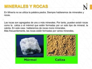 MINERALES Y ROCAS
En Minería no se utiliza la palabra piedra. Siempre hablaremos de minerales y
rocas.
Las rocas son agregados de uno o más minerales. Por tanto, pueden existir rocas
como la caliza o el mármol que estén formadas por un solo tipo de mineral, la
calcita. En este caso hablaremos de rocas mono minerales.
Más frecuentemente, las rocas están formadas por varios minerales.
 