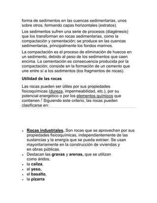 forma de sedimentos en las cuencas sedimentarias, unos
sobre otros, formando capas horizontales (estratos).
Los sedimentos sufren una serie de procesos (diagénesis)
que los transforman en rocas sedimentarias, como la
compactación y cementación; se produce en las cuencas
sedimentarias, principalmente los fondos marinos.
La compactación es el proceso de eliminación de huecos en
un sedimento, debido al peso de los sedimentos que caen
encima. La cementación es consecuencia producida por la
compactación; consiste en la formación de un cemento que
une entre sí a los sedimentos (los fragmentos de rocas).
Utilidad de las rocas
Las rocas pueden ser útiles por sus propiedades
fisicoquímicas (dureza, impermeabilidad, etc.), por su
potencial energético o por los elementos químicos que
contienen.7
Siguiendo este criterio, las rocas pueden
clasificarse en:
 Rocas industriales. Son rocas que se aprovechan por sus
propiedades fisicoquímicas, independientemente de las
sustancias y la energía que se pueda extraer. Se usan
mayoritariamente en la construcción de viviendas y
en obras públicas.
 Destacan las gravas y arenas, que se utilizan
como áridos,
 la caliza,
 el yeso,
 el basalto,
 la pizarra
 