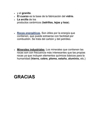  y el granito.
 El cuarzo es la base de la fabricación del vidrio.
 La arcilla de los
productos cerámicos (ladrillos, tejas y loza).
 Rocas energéticas. Son útiles por la energía que
contienen, que puede extraerse con facilidad por
combustión. Se trata del carbón y del petróleo.
 Minerales industriales. Los minerales que contienen las
rocas son con frecuencia más interesantes que las propias
rocas ya que incluyen elementos químicos básicos para la
humanidad (hierro, cobre, plomo, estaño, aluminio, etc.)
GRACIAS
 