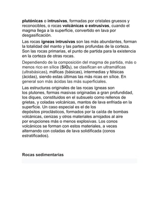 plutónicas o intrusivas, formadas por cristales gruesos y
reconocibles, o rocas volcánicas o extrusivas, cuando el
magma llega a la superficie, convertido en lava por
desgasificación.
Las rocas ígneas intrusivas son las más abundantes, forman
la totalidad del manto y las partes profundas de la corteza.
Son las rocas primarias, el punto de partida para la existencia
en la corteza de otras rocas.
Dependiendo de la composición del magma de partida, más o
menos rico en sílice (SiO2), se clasifican en ultramáficas
(ultrabásicas), máficas (básicas), intermedias y félsicas
(ácidas), siendo estas últimas las más ricas en sílice. En
general son más ácidas las más superficiales.
Las estructuras originales de las rocas ígneas son
los plutones, formas masivas originadas a gran profundidad,
los diques, constituidos en el subsuelo como rellenos de
grietas, y coladas volcánicas, mantos de lava enfriada en la
superficie. Un caso especial es el de los
depósitos piroclásticos, formados por la caída de bombas
volcánicas, cenizas y otros materiales arrojados al aire
por erupciones más o menos explosivas. Los conos
volcánicos se forman con estos materiales, a veces
alternando con coladas de lava solidificada (conos
estratificados).
Rocas sedimentarias
 