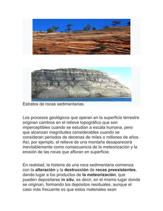 Estratos de rocas sedimentarias.
Los procesos geológicos que operan en la superficie terrestre
originan cambios en el relieve topográfico que son
imperceptibles cuando se estudian a escala humana, pero
que alcanzan magnitudes considerables cuando se
consideran períodos de decenas de miles o millones de años.
Así, por ejemplo, el relieve de una montaña desaparecerá
inevitablemente como consecuencia de la meteorización y la
erosión de las rocas que afloran en superficie.
En realidad, la historia de una roca sedimentaria comienza
con la alteración y la destrucción de rocas preexistentes,
dando lugar a los productos de la meteorización, que
pueden depositarse in situ, es decir, en el mismo lugar donde
se originan, formando los depósitos residuales, aunque el
caso más frecuente es que estos materiales sean
 