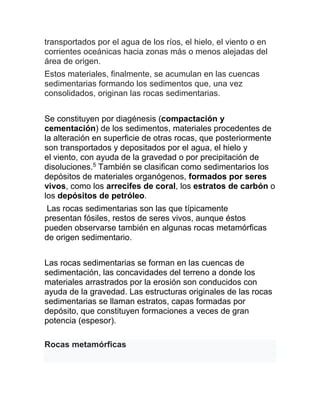 transportados por el agua de los ríos, el hielo, el viento o en
corrientes oceánicas hacia zonas más o menos alejadas del
área de origen.
Estos materiales, finalmente, se acumulan en las cuencas
sedimentarias formando los sedimentos que, una vez
consolidados, originan las rocas sedimentarias.
Se constituyen por diagénesis (compactación y
cementación) de los sedimentos, materiales procedentes de
la alteración en superficie de otras rocas, que posteriormente
son transportados y depositados por el agua, el hielo y
el viento, con ayuda de la gravedad o por precipitación de
disoluciones.5
También se clasifican como sedimentarios los
depósitos de materiales organógenos, formados por seres
vivos, como los arrecifes de coral, los estratos de carbón o
los depósitos de petróleo.
Las rocas sedimentarias son las que típicamente
presentan fósiles, restos de seres vivos, aunque éstos
pueden observarse también en algunas rocas metamórficas
de origen sedimentario.
Las rocas sedimentarias se forman en las cuencas de
sedimentación, las concavidades del terreno a donde los
materiales arrastrados por la erosión son conducidos con
ayuda de la gravedad. Las estructuras originales de las rocas
sedimentarias se llaman estratos, capas formadas por
depósito, que constituyen formaciones a veces de gran
potencia (espesor).
Rocas metamórficas
 