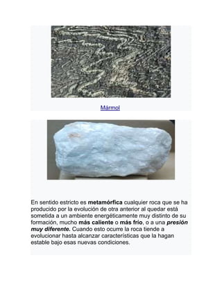 Mármol
En sentido estricto es metamórfica cualquier roca que se ha
producido por la evolución de otra anterior al quedar está
sometida a un ambiente energéticamente muy distinto de su
formación, mucho más caliente o más frío, o a una presión
muy diferente. Cuando esto ocurre la roca tiende a
evolucionar hasta alcanzar características que la hagan
estable bajo esas nuevas condiciones.
 