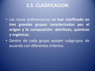 5.5. CLASIFICACION
• Las rocas sedimentarias se han clasificado en
tres grandes grupos caracterizados por el
origen y la composición: detríticas, químicas
y orgánicas.
• Dentro de cada grupo existen subgrupos de
acuerdo con diferentes criterios.
 