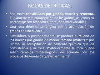 ROCAS DETRÍTICAS.
• Son rocas constituidas por granos, matriz y cemento.
El diámetro y la composición de los granos, así como su
porcentaje con respecto al total, son muy variables.
• Una roca detrítica se origina por la acumulación de
granos en una cuenca.
• Simultánea o posteriormente, se produce el relleno de
los huecos por granos de menor tamaño (matriz) Y por
último, la precipitación de cemento químico que da
consistencia a la roca. Posteriormente la roca puede
sufrir cambios mineralógicos, de acuerdo con los
procesos diagenéticos que experimente.
 