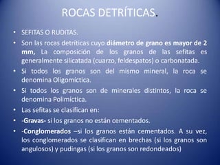 ROCAS DETRÍTICAS.
• SEFITAS O RUDITAS.
• Son las rocas detríticas cuyo diámetro de grano es mayor de 2
mm, La composición de los granos de las sefitas es
generalmente silicatada (cuarzo, feldespatos) o carbonatada.
• Si todos los granos son del mismo mineral, la roca se
denomina Oligomíctica.
• Si todos los granos son de minerales distintos, la roca se
denomina Polimíctica.
• Las sefitas se clasifican en:
• -Gravas- si los granos no están cementados.
• -Conglomerados –si los granos están cementados. A su vez,
los conglomerados se clasifican en brechas (si los granos son
angulosos) y pudingas (si los granos son redondeados)
 